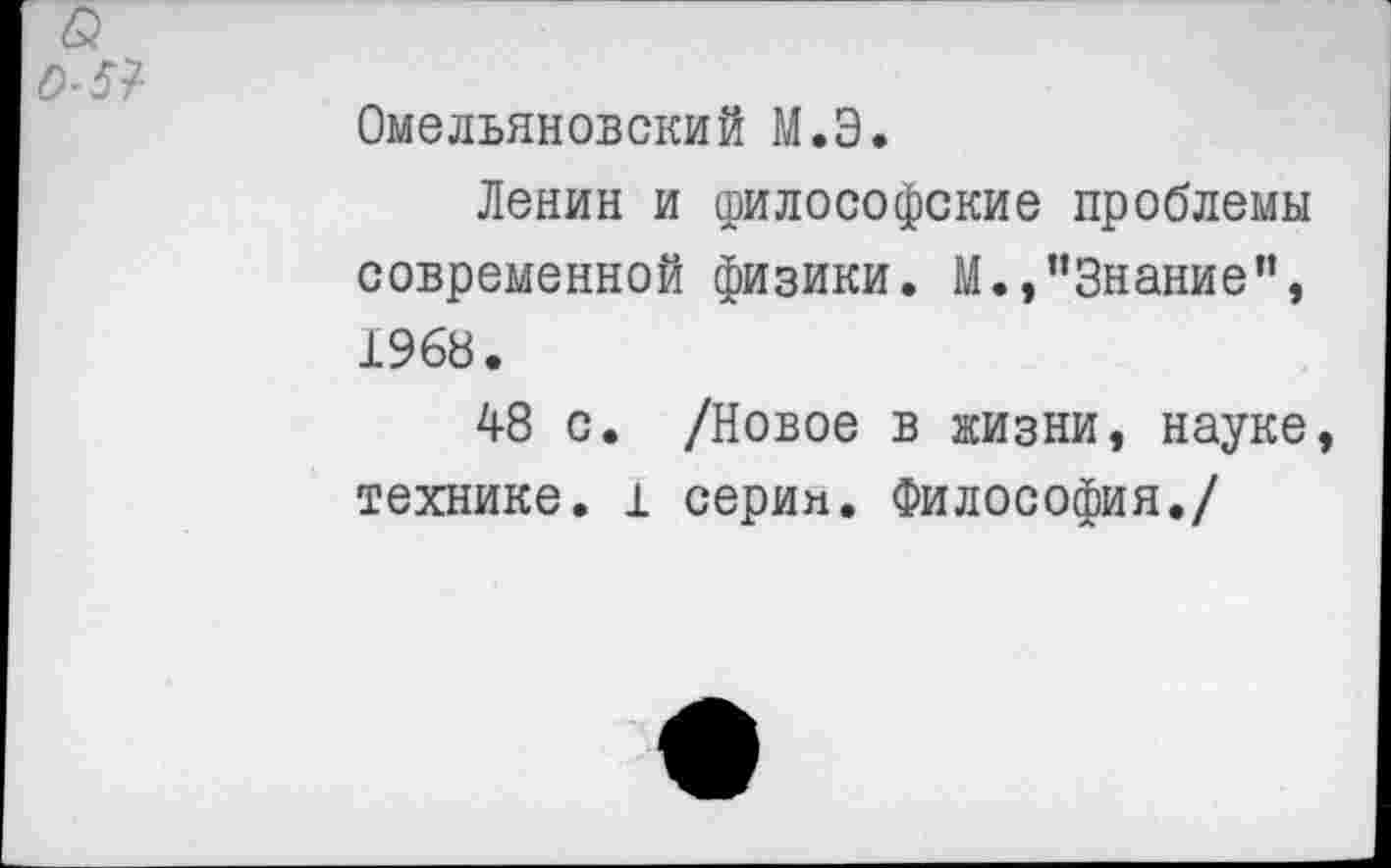 ﻿Омельяновский М.Э.
Ленин и философские проблемы современной физики. М.,"Знание”, 1968.
48 с. /Новое в жизни, науке технике. 1 серия. Философия./